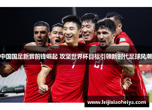 中国国足新晋前锋崛起 攻坚世界杯目标引领新时代足球风潮