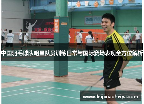 中国羽毛球队明星队员训练日常与国际赛场表现全方位解析