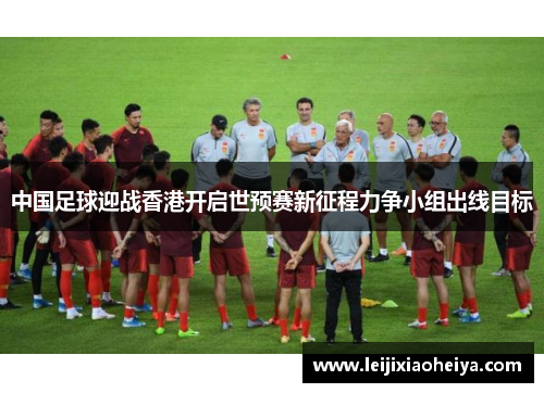 中国足球迎战香港开启世预赛新征程力争小组出线目标