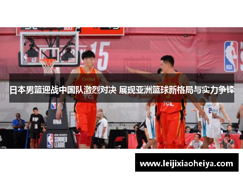 日本男篮迎战中国队激烈对决 展现亚洲篮球新格局与实力争锋